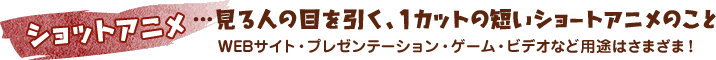 ショットアニメ＝見る人の目を引く、1カットの短いショートアニメのこと　Webサイト、プレゼンテーション、ゲーム、ビデオなど用途はさまざま